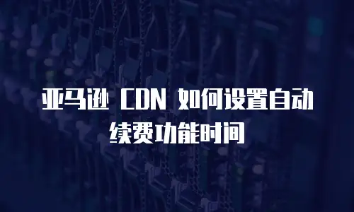 亚马逊 CDN 如何设置自动续费功能时间