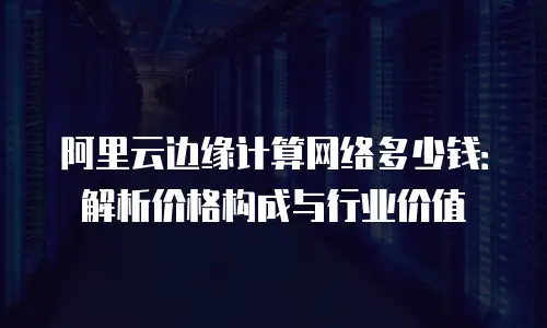 阿里云边缘计算网络多少钱：解析价格构成与行业价值