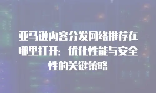 亚马逊内容分发网络推荐在哪里打开：优化性能与安全性的关键策略