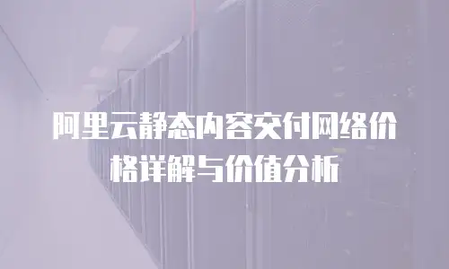 阿里云静态内容交付网络价格详解与价值分析