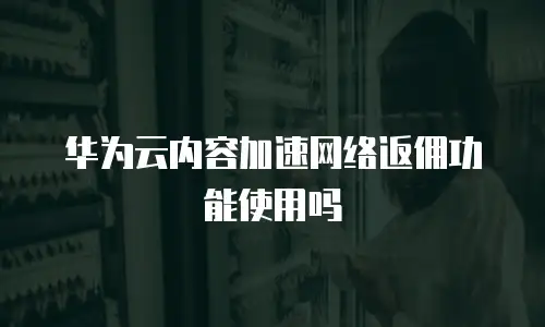 华为云内容加速网络返佣功能使用吗