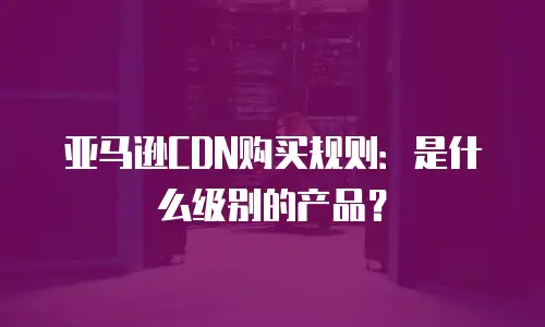 亚马逊CDN购买规则：是什么级别的产品？