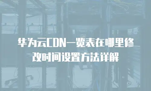 华为云CDN一览表在哪里修改时间设置方法详解