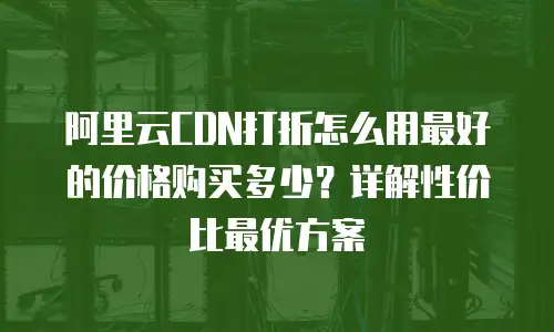 阿里云CDN打折怎么用最好的价格购买多少？详解性价比最优方案