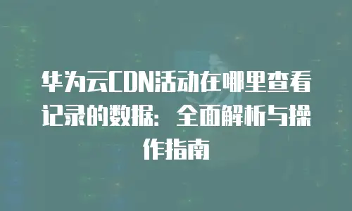 华为云CDN活动在哪里查看记录的数据：全面解析与操作指南