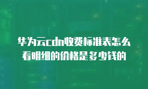 华为云cdn收费标准表怎么看明细的价格是多少钱的