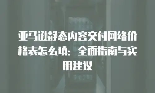 亚马逊静态内容交付网络价格表怎么填：全面指南与实用建议