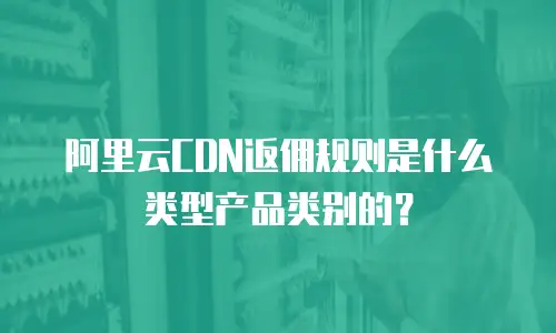 阿里云CDN返佣规则是什么类型产品类别的？