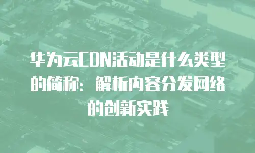 华为云CDN活动是什么类型的简称：解析内容分发网络的创新实践