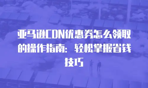 亚马逊CDN优惠券怎么领取的操作指南：轻松掌握省钱技巧