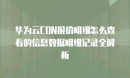 华为云CDN报价明细怎么查看的信息数据明细记录全解析