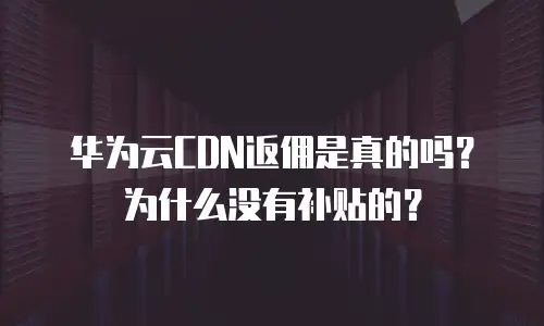 华为云CDN返佣是真的吗？为什么没有补贴的？