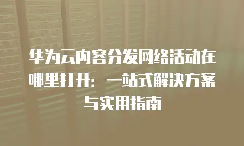 华为云内容分发网络活动在哪里打开：一站式解决方案与实用指南