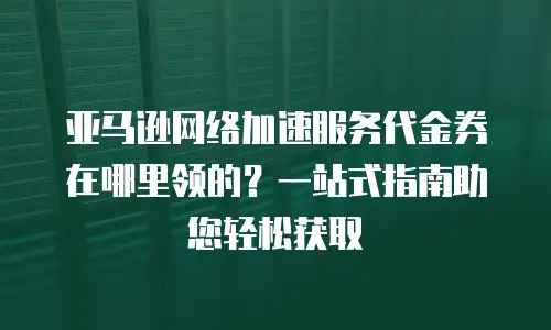 亚马逊网络加速服务代金券在哪里领的？一站式指南助您轻松获取