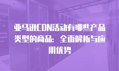 亚马逊CDN活动有哪些产品类型的商品：全面解析与应用优势