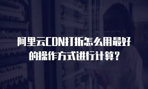 阿里云CDN打折怎么用最好的操作方式进行计算？