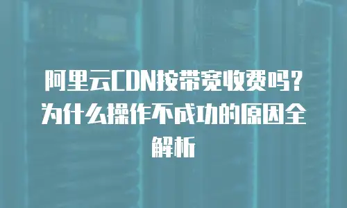 阿里云CDN按带宽收费吗？为什么操作不成功的原因全解析