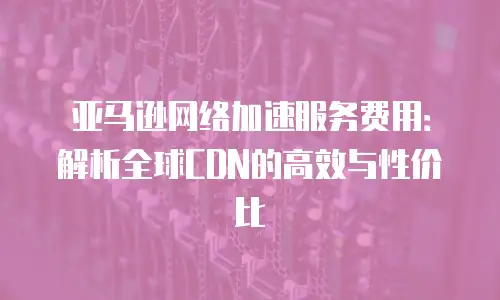 亚马逊网络加速服务费用：解析全球CDN的高效与性价比