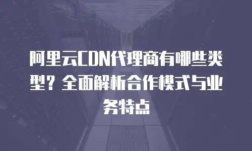 阿里云CDN代理商有哪些类型？全面解析合作模式与业务特点