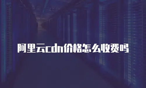 阿里云cdn价格怎么收费吗