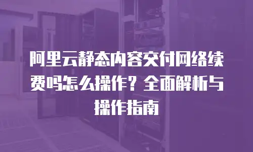 阿里云静态内容交付网络续费吗怎么操作？全面解析与操作指南