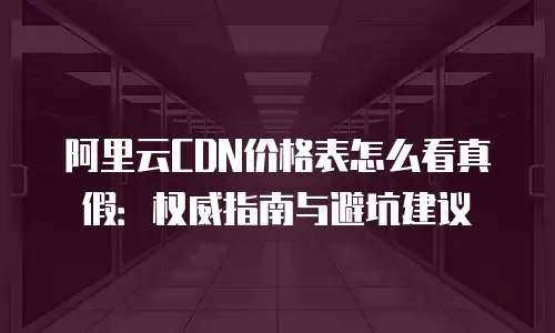 阿里云CDN价格表怎么看真假：权威指南与避坑建议