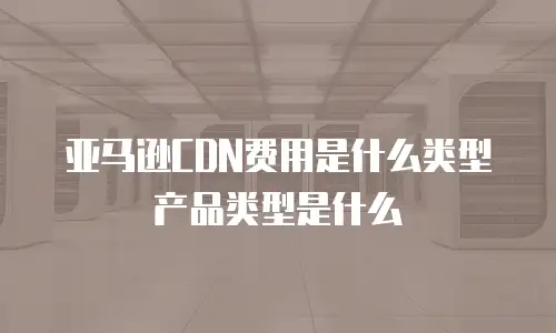 亚马逊CDN费用是什么类型产品类型是什么