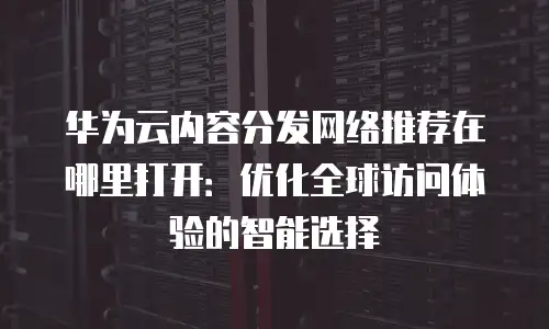 华为云内容分发网络推荐在哪里打开：优化全球访问体验的智能选择