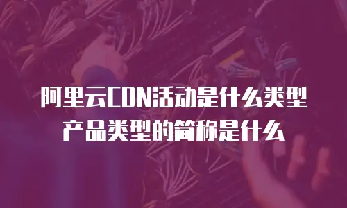 阿里云CDN活动是什么类型产品类型的简称是什么