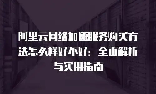 阿里云网络加速服务购买方法怎么样好不好：全面解析与实用指南