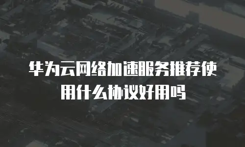 华为云网络加速服务推荐使用什么协议好用吗