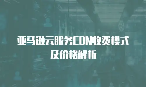 亚马逊云服务CDN收费模式及价格解析