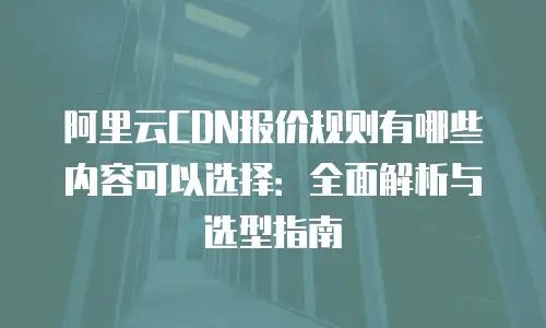 阿里云CDN报价规则有哪些内容可以选择：全面解析与选型指南