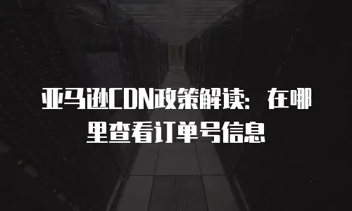 亚马逊CDN政策解读：在哪里查看订单号信息