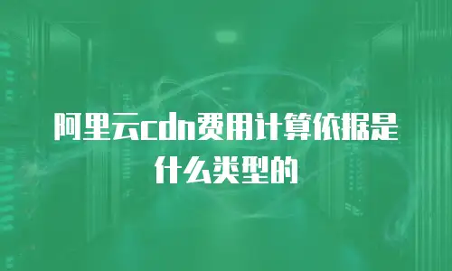阿里云cdn费用计算依据是什么类型的