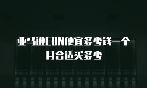 亚马逊CDN便宜多少钱一个月合适买多少