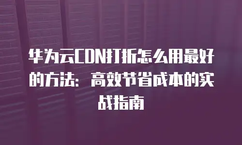 华为云CDN打折怎么用最好的方法：高效节省成本的实战指南