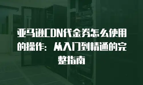 亚马逊CDN代金券怎么使用的操作：从入门到精通的完整指南