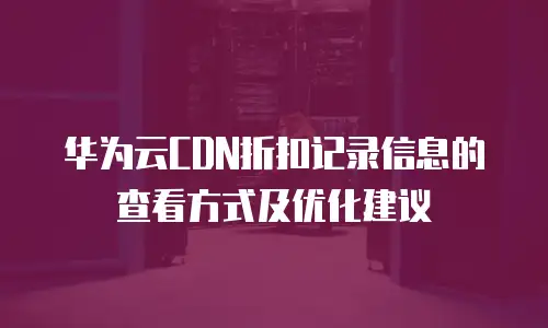 华为云CDN折扣记录信息的查看方式及优化建议