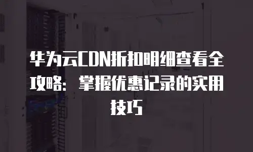华为云CDN折扣明细查看全攻略：掌握优惠记录的实用技巧