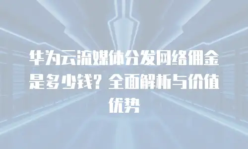 华为云流媒体分发网络佣金是多少钱？全面解析与价值优势
