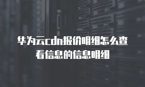 华为云cdn报价明细怎么查看信息的信息明细