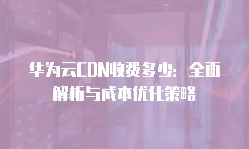 华为云CDN收费多少：全面解析与成本优化策略