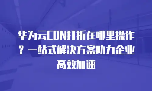 华为云CDN打折在哪里操作？一站式解决方案助力企业高效加速