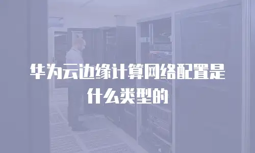华为云边缘计算网络配置是什么类型的