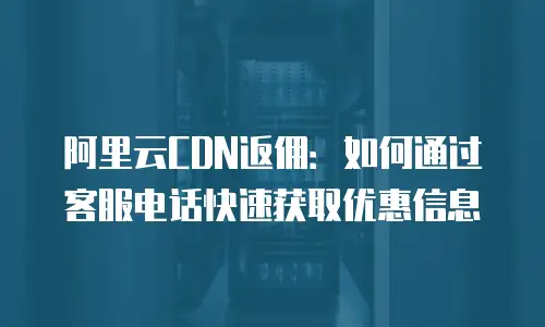 阿里云CDN返佣：如何通过客服电话快速获取优惠信息