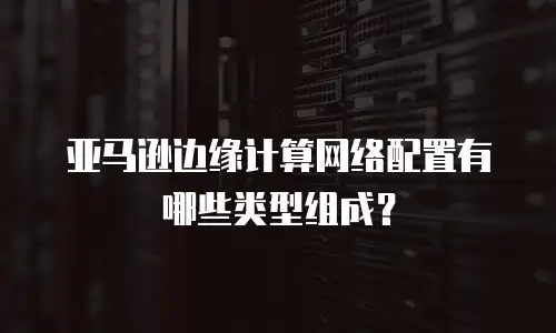 亚马逊边缘计算网络配置有哪些类型组成？