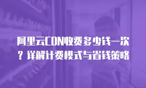 阿里云CDN收费多少钱一次？详解计费模式与省钱策略