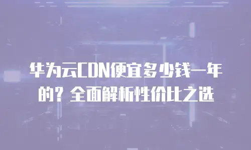 华为云CDN便宜多少钱一年的？全面解析性价比之选