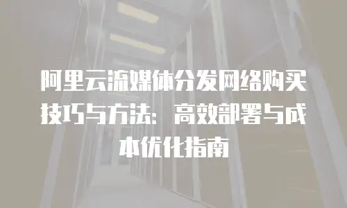 阿里云流媒体分发网络购买技巧与方法：高效部署与成本优化指南